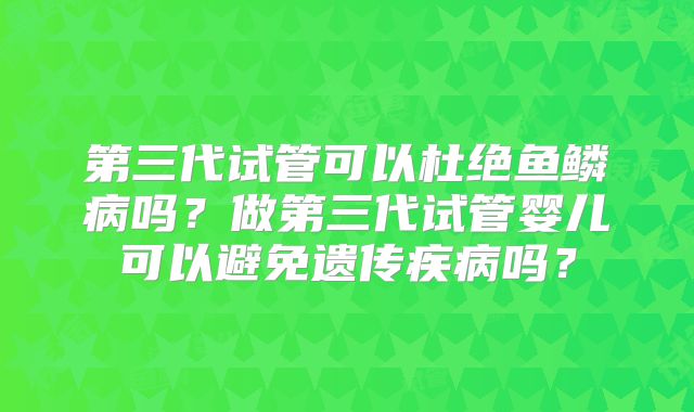 第三代试管可以杜绝鱼鳞病吗？做第三代试管婴儿可以避免遗传疾病吗？