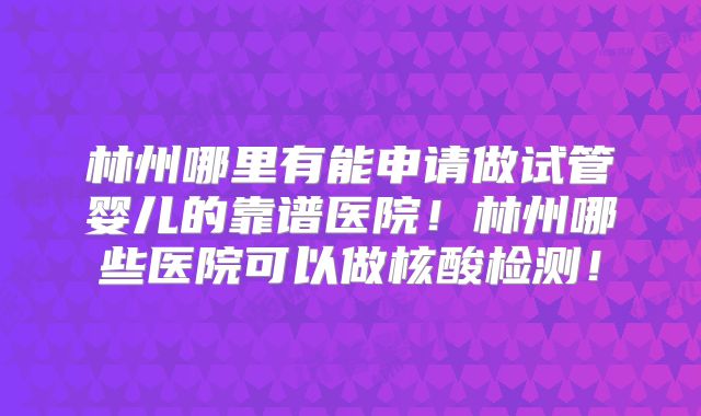 林州哪里有能申请做试管婴儿的靠谱医院!林州哪些医院可以做核酸检测!
