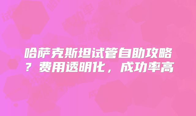 哈萨克斯坦试管自助攻略？费用透明化，成功率高