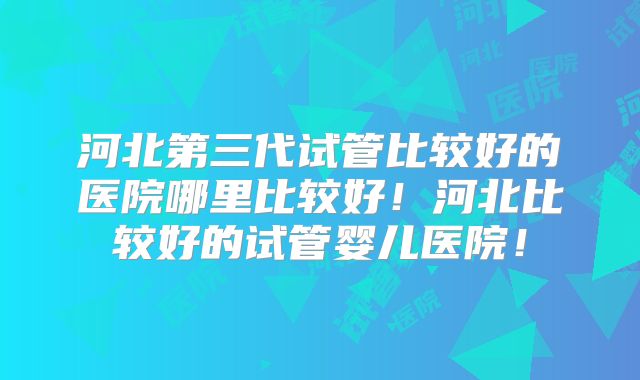 河北第三代试管比较好的医院哪里比较好！河北比较好的试管婴儿医院！