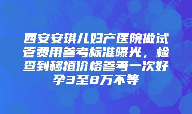 西安安琪儿妇产医院做试管费用参考标准曝光,检查到移植价格参考一次好孕3至8万不等