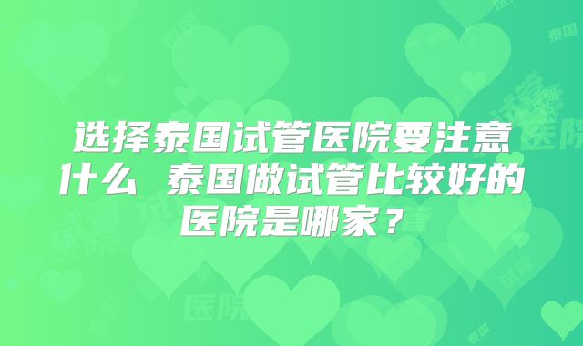 选择泰国试管医院要注意什么 泰国做试管比较好的医院是哪家？