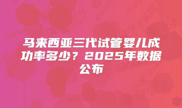 马来西亚三代试管婴儿成功率多少?2025年数据公布