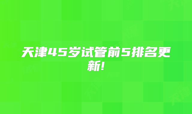 天津45岁试管前5排名更新!
