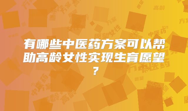 有哪些中医药方案可以帮助高龄女性实现生育愿望？