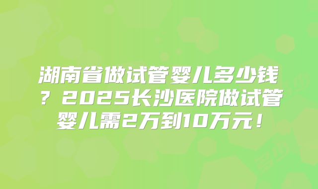 湖南省做试管婴儿多少钱？2025长沙医院做试管婴儿需2万到10万元！