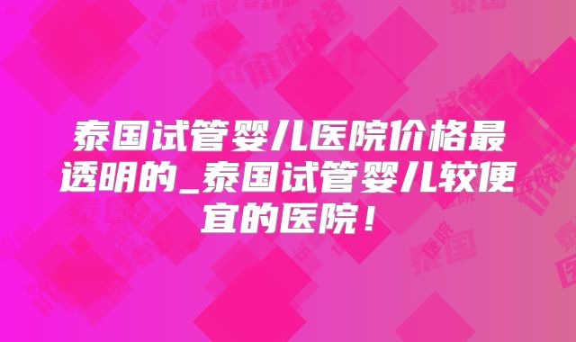 泰国试管婴儿医院价格最透明的_泰国试管婴儿较便宜的医院！