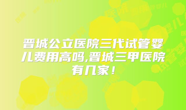 晋城公立医院三代试管婴儿费用高吗,晋城三甲医院有几家!
