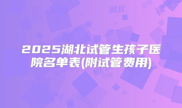 2025湖北试管生孩子医院名单表(附试管费用)
