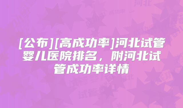 [公布][高成功率]河北试管婴儿医院排名，附河北试管成功率详情