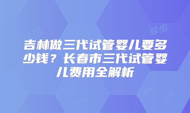 吉林做三代试管婴儿要多少钱?长春市三代试管婴儿费用全解析