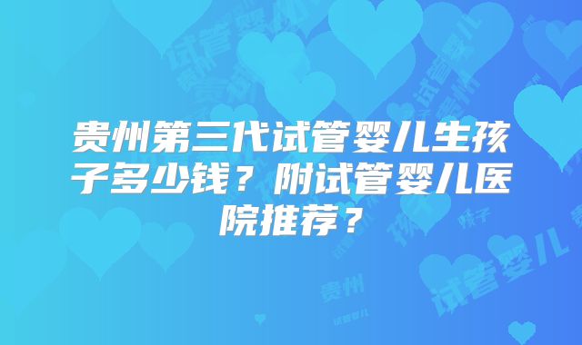 贵州第三代试管婴儿生孩子多少钱？附试管婴儿医院推荐？