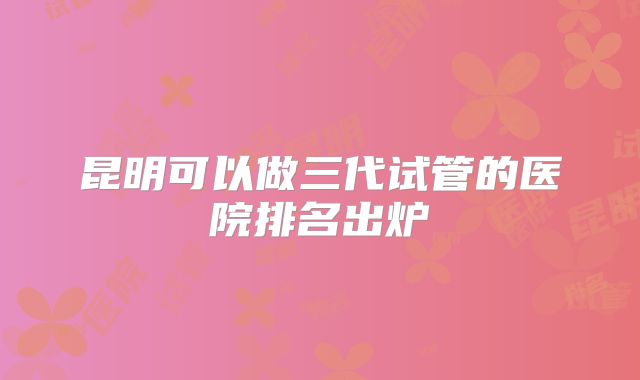 昆明可以做三代试管的医院排名出炉