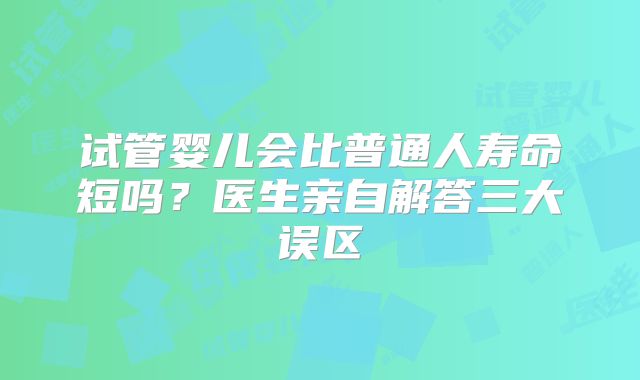试管婴儿会比普通人寿命短吗？医生亲自解答三大误区