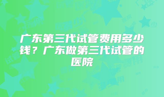 广东第三代试管费用多少钱？广东做第三代试管的医院