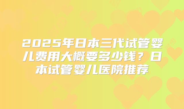 2025年日本三代试管婴儿费用大概要多少钱?日本试管婴儿医院推荐