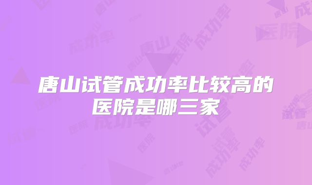 唐山试管成功率比较高的医院是哪三家