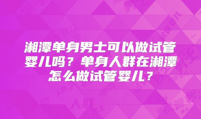 湘潭单身男士可以做试管婴儿吗？单身人群在湘潭怎么做试管婴儿？
