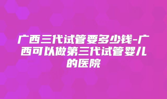 广西三代试管要多少钱-广西可以做第三代试管婴儿的医院