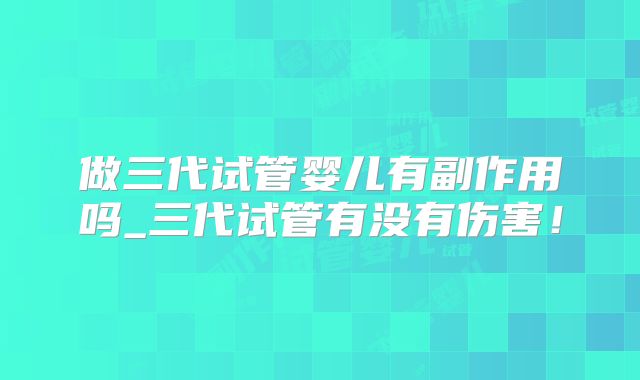 做三代试管婴儿有副作用吗_三代试管有没有伤害！