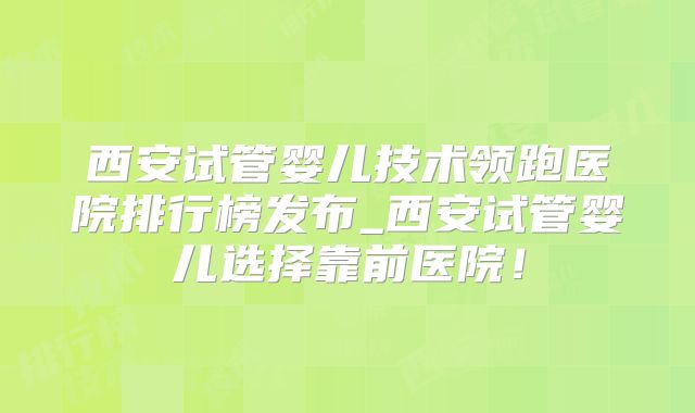 西安试管婴儿技术领跑医院排行榜发布_西安试管婴儿选择靠前医院！