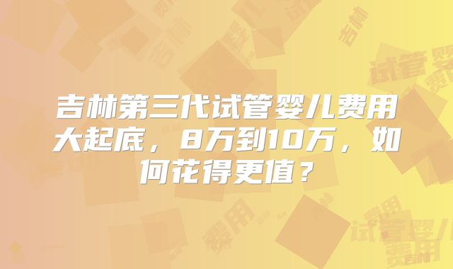 吉林第三代试管婴儿费用大起底，8万到10万，如何花得更值？