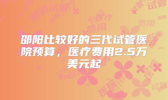 邵阳比较好的三代试管医院预算，医疗费用2.5万美元起