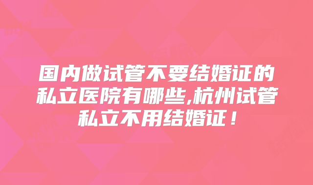 国内做试管不要结婚证的私立医院有哪些,杭州试管私立不用结婚证！