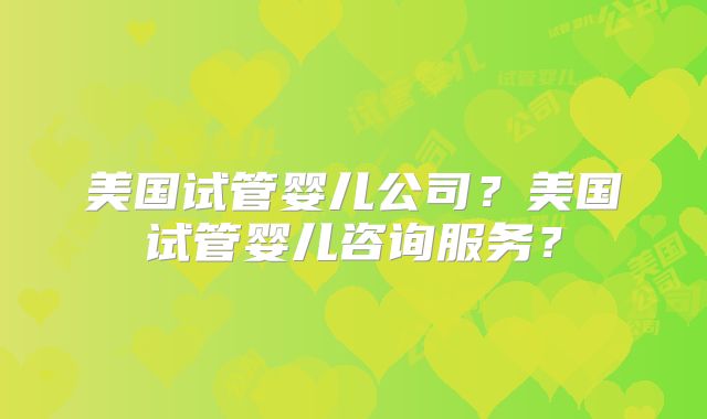 美国试管婴儿公司？美国试管婴儿咨询服务？
