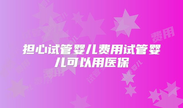 担心试管婴儿费用试管婴儿可以用医保