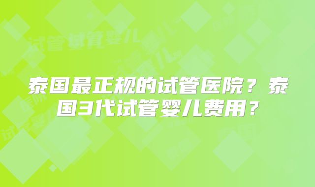 泰国最正规的试管医院？泰国3代试管婴儿费用？
