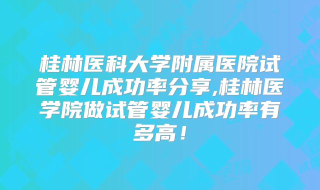桂林医科大学附属医院试管婴儿成功率分享,桂林医学院做试管婴儿成功率有多高！