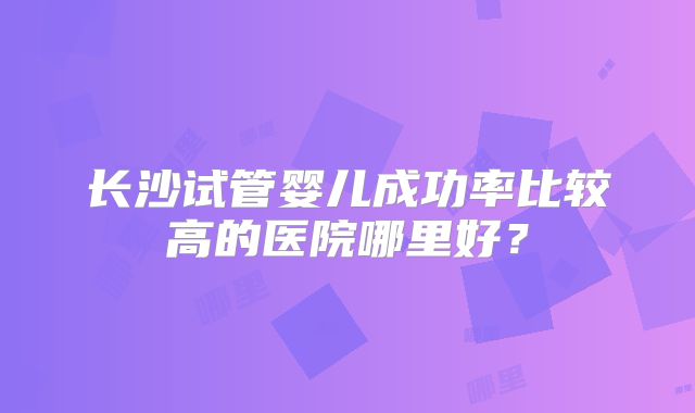 长沙试管婴儿成功率比较高的医院哪里好？