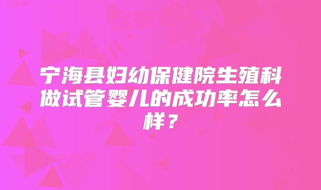 宁海县妇幼保健院生殖科做试管婴儿的成功率怎么样?