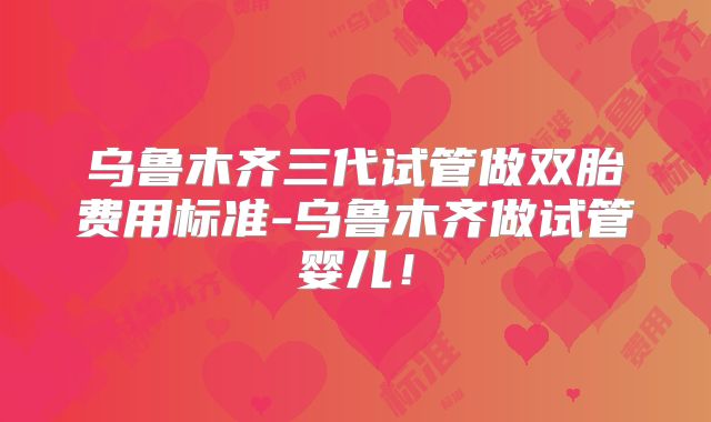 乌鲁木齐三代试管做双胎费用标准-乌鲁木齐做试管婴儿!