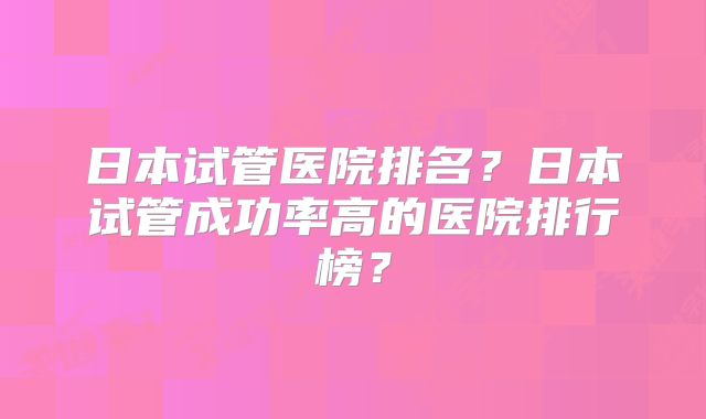 日本试管医院排名？日本试管成功率高的医院排行榜？