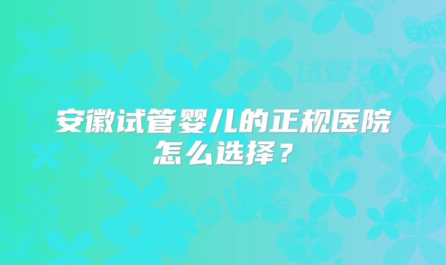 安徽试管婴儿的正规医院怎么选择？