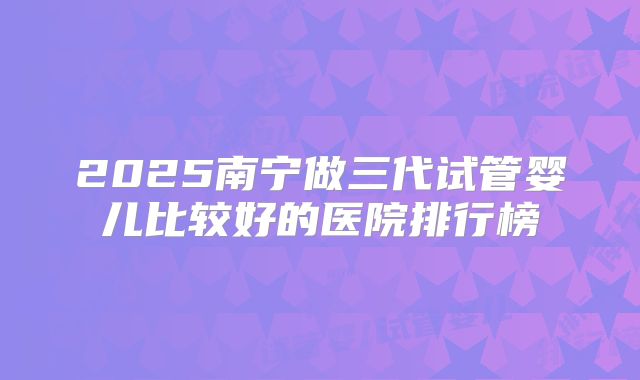 2025南宁做三代试管婴儿比较好的医院排行榜