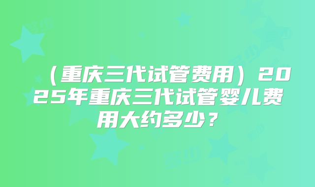 （重庆三代试管费用）2025年重庆三代试管婴儿费用大约多少？