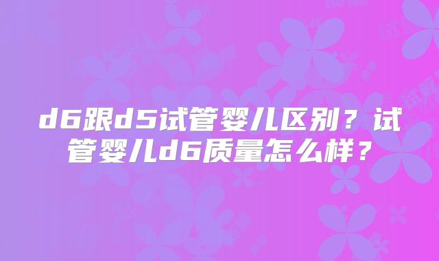 d6跟d5试管婴儿区别？试管婴儿d6质量怎么样？