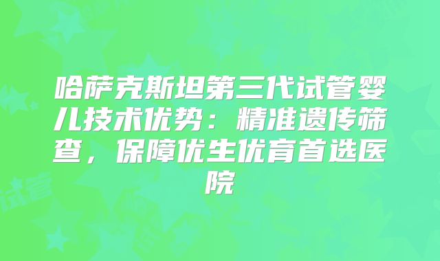 哈萨克斯坦第三代试管婴儿技术优势：精准遗传筛查，保障优生优育首选医院