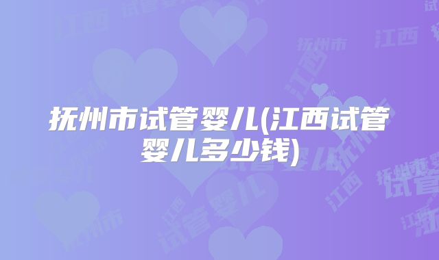 抚州市试管婴儿(江西试管婴儿多少钱)