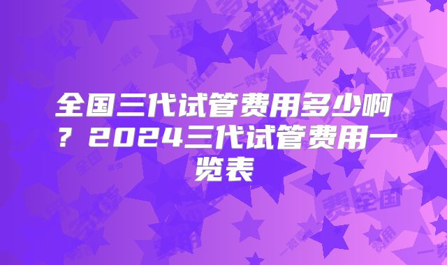全国三代试管费用多少啊？2024三代试管费用一览表