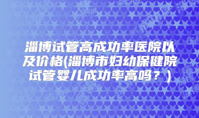 淄博试管高成功率医院以及价格(淄博市妇幼保健院试管婴儿成功率高吗?)