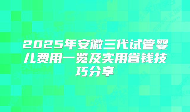 2025年安徽三代试管婴儿费用一览及实用省钱技巧分享