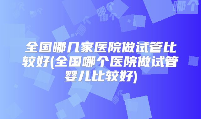 全国哪几家医院做试管比较好(全国哪个医院做试管婴儿比较好)