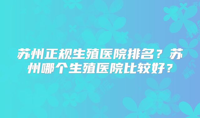 苏州正规生殖医院排名？苏州哪个生殖医院比较好？