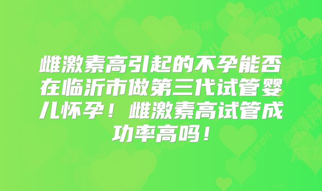 雌激素高引起的不孕能否在临沂市做第三代试管婴儿怀孕！雌激素高试管成功率高吗！