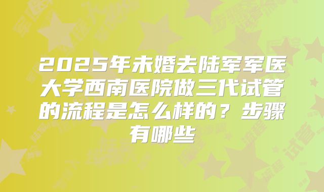 2025年未婚去陆军军医大学西南医院做三代试管的流程是怎么样的?步骤有哪些