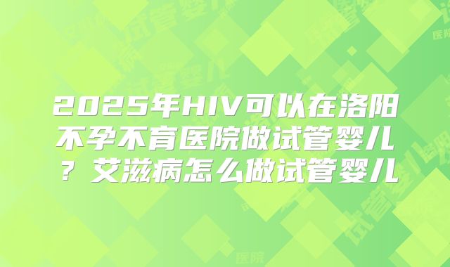 2025年HIV可以在洛阳不孕不育医院做试管婴儿？艾滋病怎么做试管婴儿